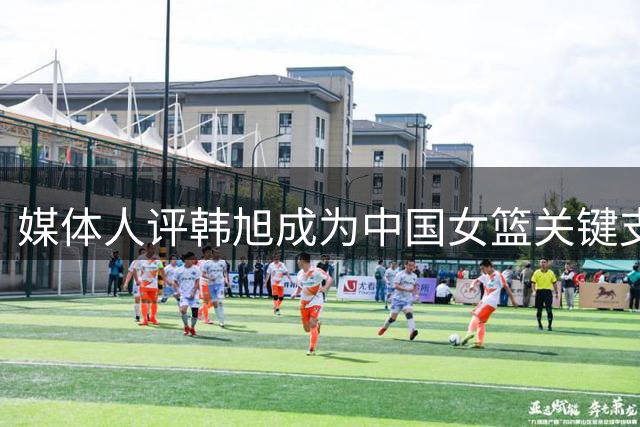 媒体人评韩旭成为中国女篮关键支柱 建议加强出入境管理